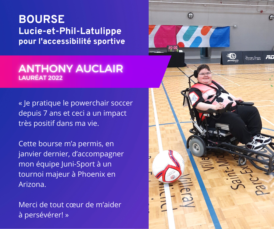 Témoignage d'Anthony Auclair, lauréat 2022 de la Bourse Lucie-et-Phil-Latulippe pour l'accessibilité sportive. « Je pratique le powerchair soccer depuis 7 ans et ceci a un impact très positif dans ma vie. Cette bourse m'a permis, en janvier dernier, d’accompagner mon équipe Juni-Sport à un tournoi majeur à Phoenix en Arizona. Merci de tout cœur de m’aider à persévérer! »